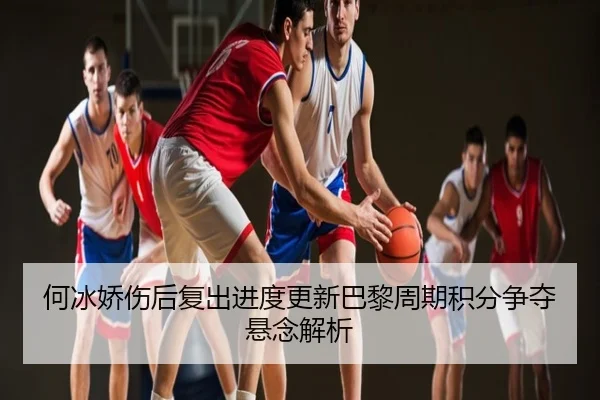 何冰娇伤后复出进度更新巴黎周期积分争夺悬念解析